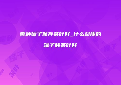 哪种罐子保存茶叶好_什么材质的罐子装茶叶好