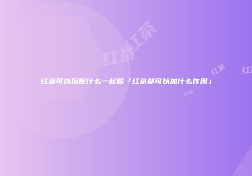 红茶可以搭配什么一起喝「红茶都可以加什么作用」