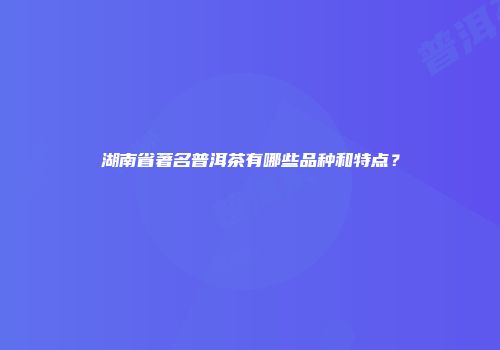 湖南省著名普洱茶有哪些品种和特点？