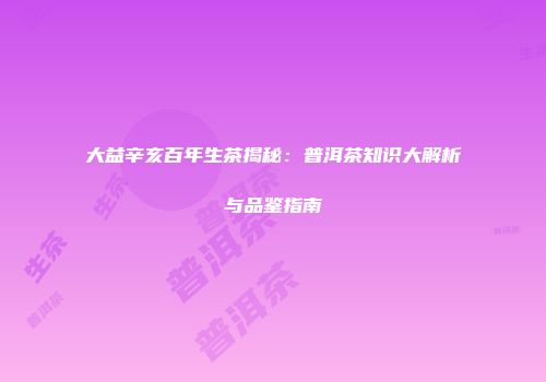 大益辛亥百年生茶揭秘：普洱茶知识大解析与品鉴指南