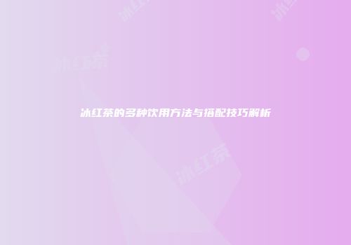 冰红茶的多种饮用方法与搭配技巧解析