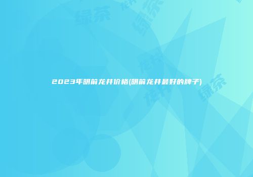2023年明前龙井价格(明前龙井最好的牌子)