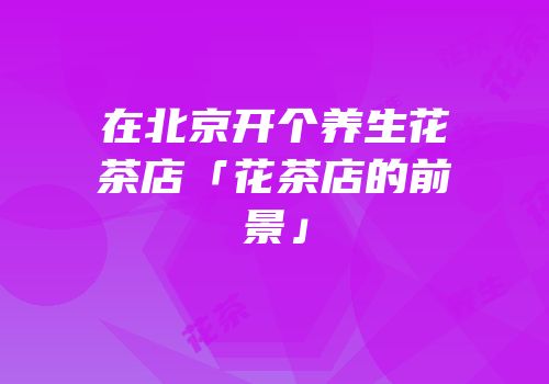 在北京开个养生花茶店「花茶店的前景」