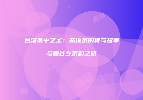 台湾茶中之圣：冻顶茶的传奇故事与鹿谷乡茶韵之旅