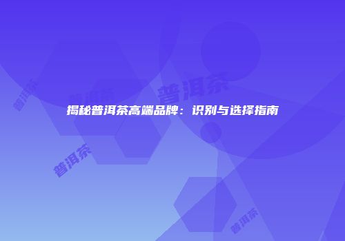 揭秘普洱茶高端品牌：识别与选择指南