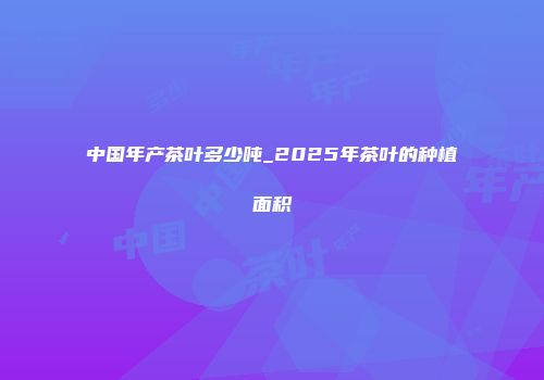 中国年产茶叶多少吨_2025年茶叶的种植面积