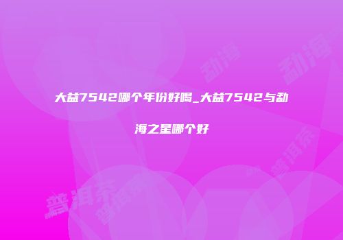 大益7542哪个年份好喝_大益7542与勐海之星哪个好
