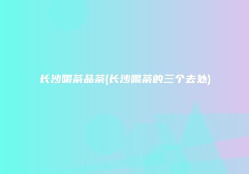 长沙喝茶品茶(长沙喝茶的三个去处)