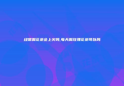 经常喝花茶会上火吗,每天喝玫瑰花茶可以吗