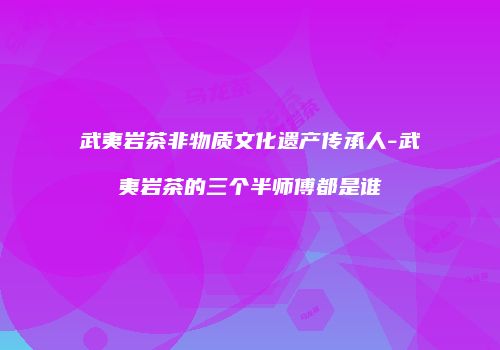 武夷岩茶非物质文化遗产传承人-武夷岩茶的三个半师傅都是谁
