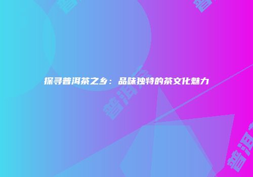 探寻普洱茶之乡：品味独特的茶文化魅力
