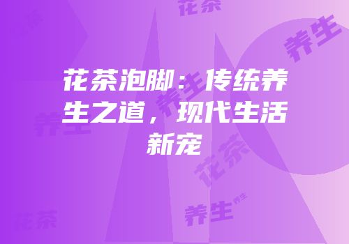 花茶泡脚：传统养生之道，现代生活新宠