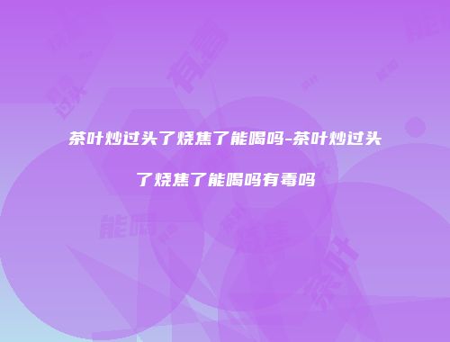 茶叶炒过头了烧焦了能喝吗-茶叶炒过头了烧焦了能喝吗有毒吗
