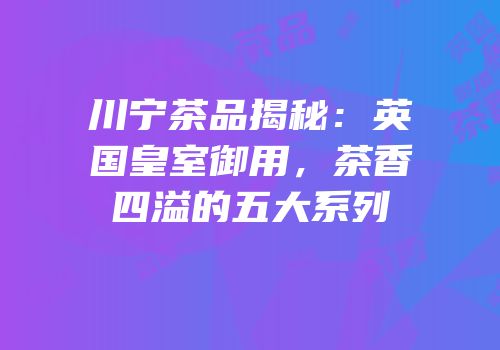 川宁茶品揭秘：英国皇室御用，茶香四溢的五大系列