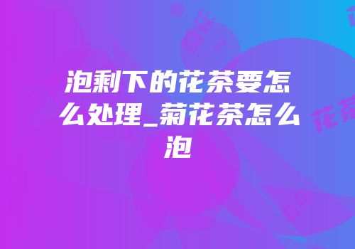 泡剩下的花茶要怎么处理_菊花茶怎么泡