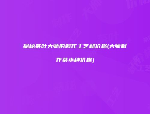 探秘茶叶大师的制作工艺和价格(大师制作茶小种价格)