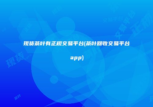 现货茶叶有正规交易平台(茶叶回收交易平台app)