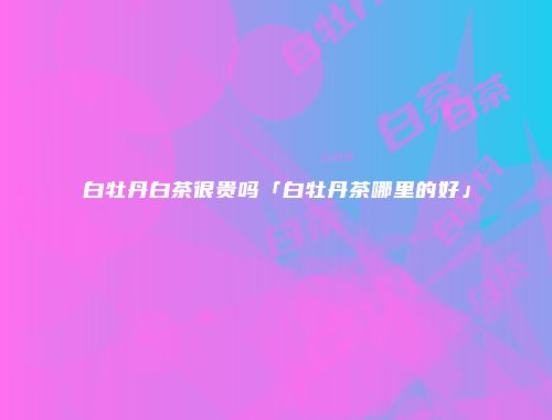 白牡丹白茶很贵吗「白牡丹茶哪里的好」