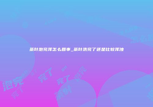 茶叶泡完浑怎么回事_茶叶洗完了还是比较浑浊