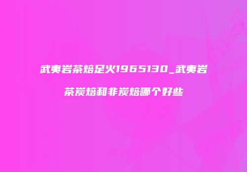 武夷岩茶焙足火1965130_武夷岩茶炭焙和非炭焙哪个好些