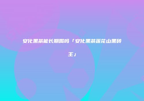 安化黑茶能长期喝吗「安化黑茶莲花山黑砖王」