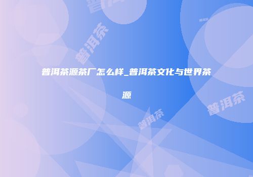 普洱茶源茶厂怎么样_普洱茶文化与世界茶源