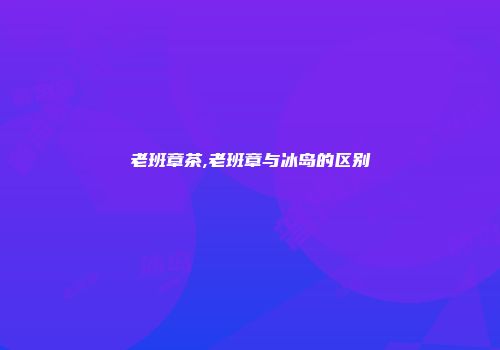 老班章茶,老班章与冰岛的区别