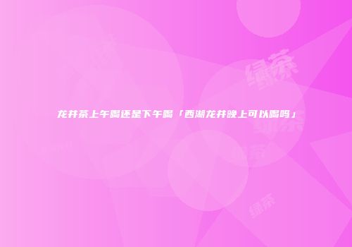 龙井茶上午喝还是下午喝「西湖龙井晚上可以喝吗」
