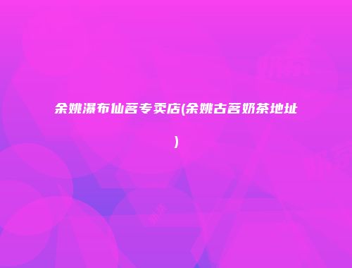 余姚瀑布仙茗专卖店(余姚古茗奶茶地址)