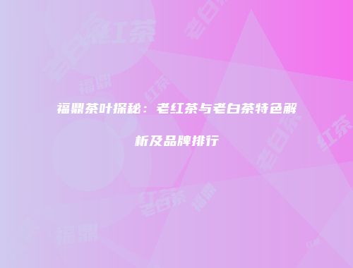 福鼎茶叶探秘：老红茶与老白茶特色解析及品牌排行