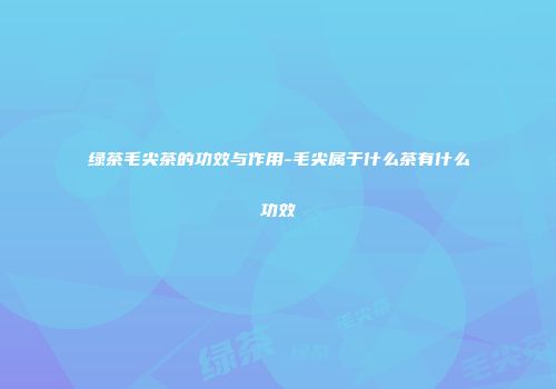 绿茶毛尖茶的功效与作用-毛尖属于什么茶有什么功效