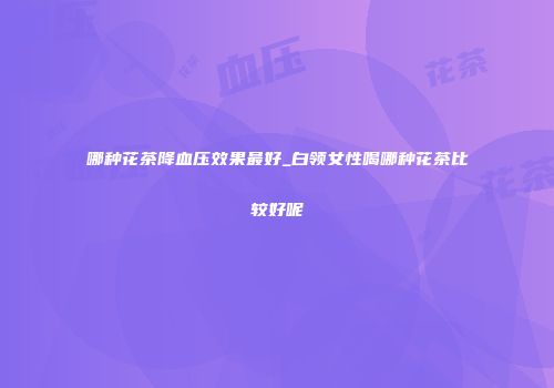 哪种花茶降血压效果最好_白领女性喝哪种花茶比较好呢