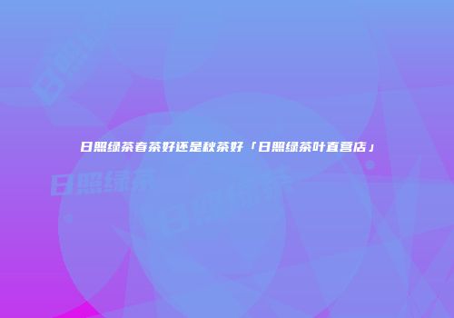 日照绿茶春茶好还是秋茶好「日照绿茶叶直营店」