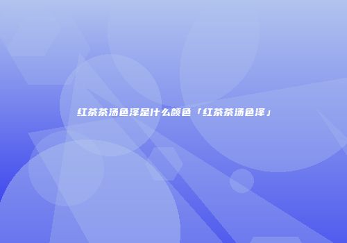 红茶茶汤色泽是什么颜色「红茶茶汤色泽」
