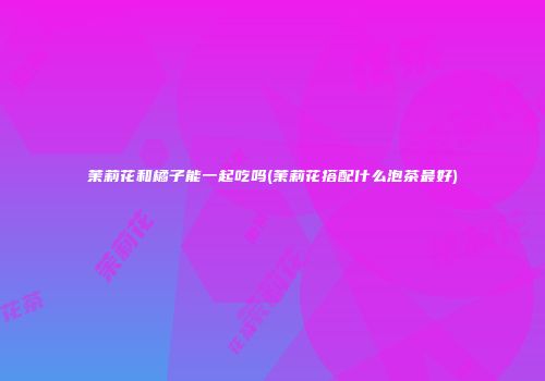 茉莉花和橘子能一起吃吗(茉莉花搭配什么泡茶最好)
