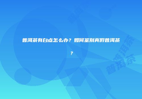 普洱茶有白点怎么办？如何鉴别真假普洱茶？