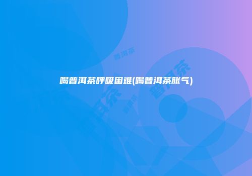 喝普洱茶呼吸困难(喝普洱茶胀气)