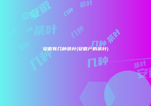 安徽有几种茶叶(安徽产的茶叶)