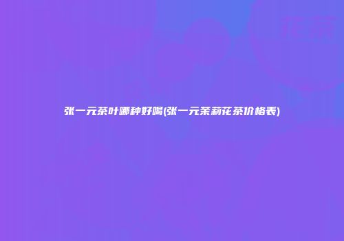 张一元茶叶哪种好喝(张一元茉莉花茶价格表)