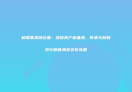 柏联普洱茶庄园：绿色茶产业基地，传承与创新并行的普洱茶文化乐园