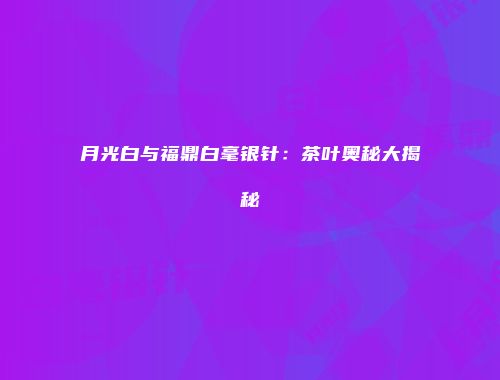月光白与福鼎白毫银针：茶叶奥秘大揭秘
