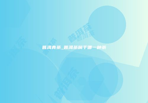普洱青茶_普洱茶属于哪一种茶