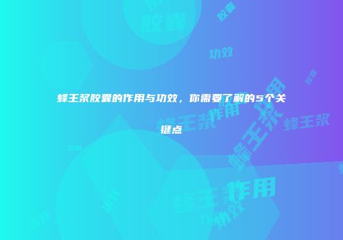 蜂王浆胶囊的作用与功效，你需要了解的5个关键点