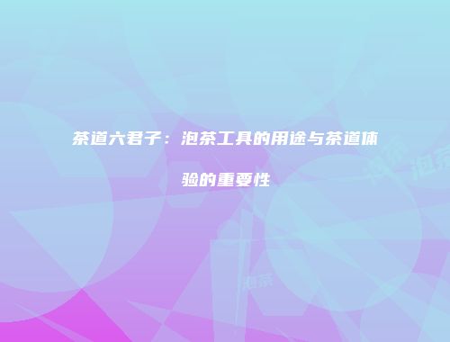 茶道六君子：泡茶工具的用途与茶道体验的重要性