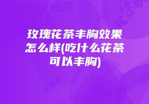 玫瑰花茶丰胸效果怎么样(吃什么花茶可以丰胸)