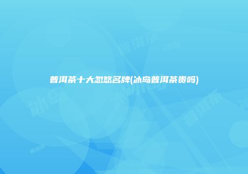 普洱茶十大忽悠名牌(冰岛普洱茶贵吗)