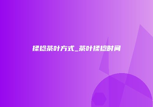 揉捻茶叶方式_茶叶揉捻时间