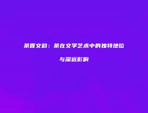 茶香文韵：茶在文学艺术中的独特地位与深远影响