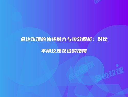 金边玫瑰的独特魅力与功效解析：对比平阴玫瑰及选购指南