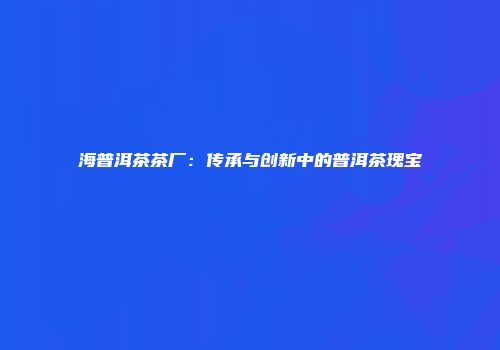 海普洱茶茶厂：传承与创新中的普洱茶瑰宝